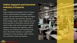 Indian Apparel and Garment
Industry & Exports
Indian textiles and apparels have a history
of fine craftsmanship and global appeal.
Cotton, silk and denim from India are highly
popular abroad, and with the upsurge in
Indian design talent, Indian apparel too has
found success in the fashion centres of the
world. India is the world's second-largest
exporter of textiles and apparels, with a
massive raw material and manufacturing
base. The textile industry is a significant
contributor to the economy, both in terms
of its domestic share and exports
 