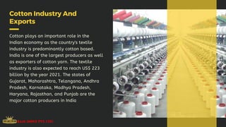Cotton Industry And
Exports
Cotton plays an important role in the
Indian economy as the country's textile
industry is predominantly cotton based.
India is one of the largest producers as well
as exporters of cotton yarn. The textile
industry is also expected to reach US$ 223
billion by the year 2021. The states of
Gujarat, Maharashtra, Telangana, Andhra
Pradesh, Karnataka, Madhya Pradesh,
Haryana, Rajasthan, and Punjab are the
major cotton producers in India
 
