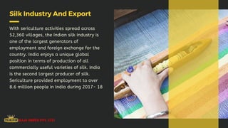 Silk Industry And Export
With sericulture activities spread across
52,360 villages, the Indian silk industry is
one of the largest generators of
employment and foreign exchange for the
country. India enjoys a unique global
position in terms of production of all
commercially useful varieties of silk. India
is the second largest producer of silk.
Sericulture provided employment to over
8.6 million people in India during 2017- 18
 