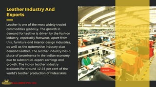Leather Industry And
Exports
Leather is one of the most widely traded
commodities globally. The growth in
demand for leather is driven by the fashion
industry, especially footwear. Apart from
this, furniture and interior design industries,
as well as the automotive industry also
demand leather. The leather industry has a
place of prominence in the Indian economy
due to substantial export earnings and
growth. The Indian leather industry
accounts for around 12.93 per cent of the
world’s leather production of hides/skins
 