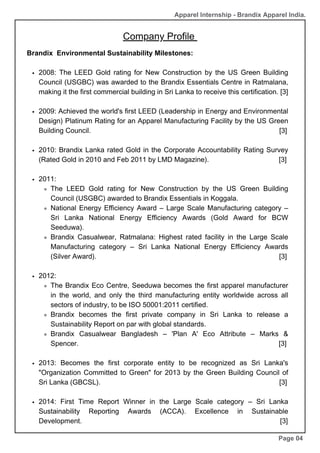 Company Profile
Brandix Environmental Sustainability Milestones:
2008: The LEED Gold rating for New Construction by the US Green Building
Council (USGBC) was awarded to the Brandix Essentials Centre in Ratmalana,
making it the first commercial building in Sri Lanka to receive this certification. [3]
2009: Achieved the world's first LEED (Leadership in Energy and Environmental
Design) Platinum Rating for an Apparel Manufacturing Facility by the US Green
Building Council. [3]
2010: Brandix Lanka rated Gold in the Corporate Accountability Rating Survey
(Rated Gold in 2010 and Feb 2011 by LMD Magazine). [3]
2011:
The LEED Gold rating for New Construction by the US Green Building
Council (USGBC) awarded to Brandix Essentials in Koggala.
National Energy Efficiency Award – Large Scale Manufacturing category –
Sri Lanka National Energy Efficiency Awards (Gold Award for BCW
Seeduwa).
Brandix Casualwear, Ratmalana: Highest rated facility in the Large Scale
Manufacturing category – Sri Lanka National Energy Efficiency Awards
(Silver Award). [3]
2012:
The Brandix Eco Centre, Seeduwa becomes the first apparel manufacturer
in the world, and only the third manufacturing entity worldwide across all
sectors of industry, to be ISO 50001:2011 certified.
Brandix becomes the first private company in Sri Lanka to release a
Sustainability Report on par with global standards.
Brandix Casualwear Bangladesh – 'Plan A' Eco Attribute – Marks &
Spencer. [3]
2013: Becomes the first corporate entity to be recognized as Sri Lanka's
"Organization Committed to Green" for 2013 by the Green Building Council of
Sri Lanka (GBCSL). [3]
2014: First Time Report Winner in the Large Scale category – Sri Lanka
Sustainability Reporting Awards (ACCA). Excellence in Sustainable
Development. [3]
Page 04
Apparel Internship - Brandix Apparel India.
 