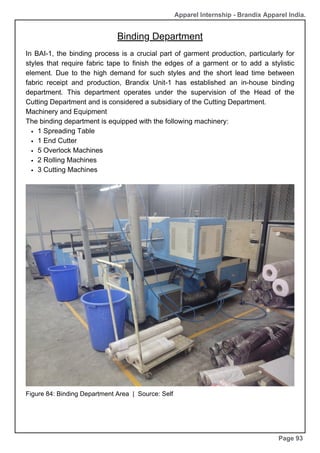 Apparel Internship - Brandix Apparel India.
Binding Department
Page 93
In BAI-1, the binding process is a crucial part of garment production, particularly for
styles that require fabric tape to finish the edges of a garment or to add a stylistic
element. Due to the high demand for such styles and the short lead time between
fabric receipt and production, Brandix Unit-1 has established an in-house binding
department. This department operates under the supervision of the Head of the
Cutting Department and is considered a subsidiary of the Cutting Department.
Machinery and Equipment
The binding department is equipped with the following machinery:
1 Spreading Table
1 End Cutter
5 Overlock Machines
2 Rolling Machines
3 Cutting Machines
Figure 84: Binding Department Area | Source: Self
 