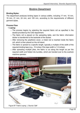 Apparel Internship - Brandix Apparel India.
Binding Department
Page 95
Binding Styles:
The department produces binding tapes in various widths, including 17 mm, 18 mm,
19 mm, 21 mm, 24 mm, and 109 mm, according to the requirements of different
garment styles.
Process Flow
Laying:
1.
The process begins by selecting the required fabric roll as specified in the
docket provided by the CAD department.
The fabric roll is placed on the spreading table, and the fabric information
sticker is transferred to the backside of the docket.
After removing the polythene cover, a metal rod is inserted inside the fabric
roll, which is then placed on the roll stand.
The fabric is spread to a specific length, typically a multiple of the width of the
required binding tape (e.g., 15 inches if the tape width is 1.5 inches).
After spreading multiple plies, the fabric is cut along the length as per the
required width and folded into bundles, which are handed over to the overlock
machine operator.
Figure 87: Fabric Laying | Source: Self
 