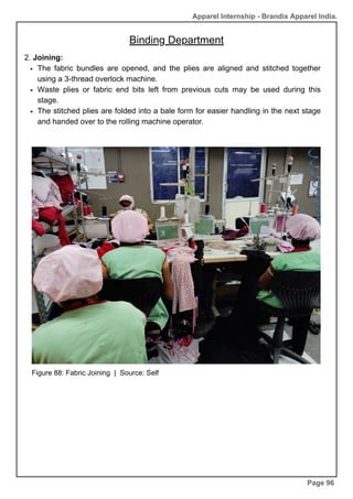 Apparel Internship - Brandix Apparel India.
Binding Department
Page 96
2. Joining:
The fabric bundles are opened, and the plies are aligned and stitched together
using a 3-thread overlock machine.
Waste plies or fabric end bits left from previous cuts may be used during this
stage.
The stitched plies are folded into a bale form for easier handling in the next stage
and handed over to the rolling machine operator.
Figure 88: Fabric Joining | Source: Self
 