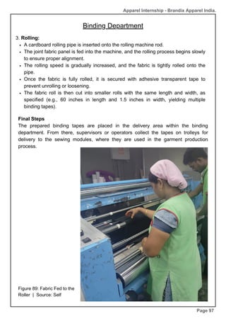 Apparel Internship - Brandix Apparel India.
Binding Department
Page 97
3. Rolling:
A cardboard rolling pipe is inserted onto the rolling machine rod.
The joint fabric panel is fed into the machine, and the rolling process begins slowly
to ensure proper alignment.
The rolling speed is gradually increased, and the fabric is tightly rolled onto the
pipe.
Once the fabric is fully rolled, it is secured with adhesive transparent tape to
prevent unrolling or loosening.
The fabric roll is then cut into smaller rolls with the same length and width, as
specified (e.g., 60 inches in length and 1.5 inches in width, yielding multiple
binding tapes).
Figure 89: Fabric Fed to the
Roller | Source: Self
Final Steps
The prepared binding tapes are placed in the delivery area within the binding
department. From there, supervisors or operators collect the tapes on trolleys for
delivery to the sewing modules, where they are used in the garment production
process.
 