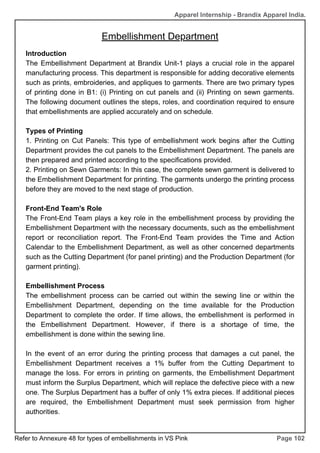 Apparel Internship - Brandix Apparel India.
Embellishment Department
Page 102
Introduction
The Embellishment Department at Brandix Unit-1 plays a crucial role in the apparel
manufacturing process. This department is responsible for adding decorative elements
such as prints, embroideries, and appliques to garments. There are two primary types
of printing done in B1: (i) Printing on cut panels and (ii) Printing on sewn garments.
The following document outlines the steps, roles, and coordination required to ensure
that embellishments are applied accurately and on schedule.
Types of Printing
1. Printing on Cut Panels: This type of embellishment work begins after the Cutting
Department provides the cut panels to the Embellishment Department. The panels are
then prepared and printed according to the specifications provided.
2. Printing on Sewn Garments: In this case, the complete sewn garment is delivered to
the Embellishment Department for printing. The garments undergo the printing process
before they are moved to the next stage of production.
Front-End Team's Role
The Front-End Team plays a key role in the embellishment process by providing the
Embellishment Department with the necessary documents, such as the embellishment
report or reconciliation report. The Front-End Team provides the Time and Action
Calendar to the Embellishment Department, as well as other concerned departments
such as the Cutting Department (for panel printing) and the Production Department (for
garment printing).
Embellishment Process
The embellishment process can be carried out within the sewing line or within the
Embellishment Department, depending on the time available for the Production
Department to complete the order. If time allows, the embellishment is performed in
the Embellishment Department. However, if there is a shortage of time, the
embellishment is done within the sewing line.
In the event of an error during the printing process that damages a cut panel, the
Embellishment Department receives a 1% buffer from the Cutting Department to
manage the loss. For errors in printing on garments, the Embellishment Department
must inform the Surplus Department, which will replace the defective piece with a new
one. The Surplus Department has a buffer of only 1% extra pieces. If additional pieces
are required, the Embellishment Department must seek permission from higher
authorities.
Refer to Annexure 48 for types of embellishments in VS Pink
 