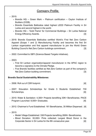 Company Profile
2015:
Brandix HQ – Green Mark – Platinum certification – Ceylon Institute of
Builders (CIOB).
Brandix Essentials Batticaloa rated highest LEED Platinum Facility in Sri
Lanka and second highest in the world.
Brandix HQ – 'Gold Flame' for Commercial Buildings – Sri Lanka National
Energy Efficiency Awards. [3]
2018: Brandix Essentials Batticaloa certified World’s First Net Zero Carbon
Apparel (Scope 1 and 2) Manufacturing Facility and becomes the first Sri
Lankan organization and first apparel manufacturer to join the World Green
Building Council’s Net Zero Carbon buildings commitment. [3]
2022: Committed to SBTi (Science Based Targets initiatives).
2023:
First Sri Lankan organization/apparel manufacturer in the APAC region to
become a signatory to the Climate Pledge.
Five Brandix facilities certified as Net Zero Carbon as part of the company's
Net Zero Carbon building commitment. [3]
Brandix Social Sustainability Milestones:
2006: Roll out of CSR footprint. [4]
2007: Education Scholarships for Grade 5 Students Established: 730
Scholarships. [4]
2010: Water & Sanitation: 4,300+ Projects benefiting 30K+ Beneficiaries. PACE
Program Launched: 9,000+ Graduates. [4]
2012: Chairman’s Fund Established: 161 Beneficiaries, 35 Million Dispersed. [4]
2015:
Model Village Established: 338 Projects benefiting 260K+ Beneficiaries.
Blood Donation: 30,000+ Pints collected; Largest Blood Donor in the
Corporate Sector in Sri Lanka for the 8th consecutive year. [4]
Page 05
Apparel Internship - Brandix Apparel India.
 