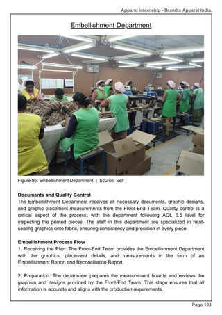 Apparel Internship - Brandix Apparel India.
Embellishment Department
Page 103
Figure 95: Embellishment Department | Source: Self
Documents and Quality Control
The Embellishment Department receives all necessary documents, graphic designs,
and graphic placement measurements from the Front-End Team. Quality control is a
critical aspect of the process, with the department following AQL 6.5 level for
inspecting the printed pieces. The staff in this department are specialized in heat-
sealing graphics onto fabric, ensuring consistency and precision in every piece.
Embellishment Process Flow
1. Receiving the Plan: The Front-End Team provides the Embellishment Department
with the graphics, placement details, and measurements in the form of an
Embellishment Report and Reconciliation Report.
2. Preparation: The department prepares the measurement boards and reviews the
graphics and designs provided by the Front-End Team. This stage ensures that all
information is accurate and aligns with the production requirements.
 