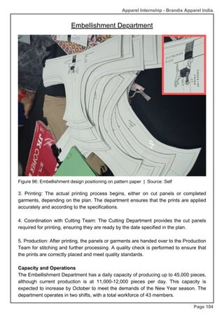 Apparel Internship - Brandix Apparel India.
Embellishment Department
Page 104
Figure 96: Embellishment design positioning on pattern paper | Source: Self
3. Printing: The actual printing process begins, either on cut panels or completed
garments, depending on the plan. The department ensures that the prints are applied
accurately and according to the specifications.
4. Coordination with Cutting Team: The Cutting Department provides the cut panels
required for printing, ensuring they are ready by the date specified in the plan.
5. Production: After printing, the panels or garments are handed over to the Production
Team for stitching and further processing. A quality check is performed to ensure that
the prints are correctly placed and meet quality standards.
Capacity and Operations
The Embellishment Department has a daily capacity of producing up to 45,000 pieces,
although current production is at 11,000-12,000 pieces per day. This capacity is
expected to increase by October to meet the demands of the New Year season. The
department operates in two shifts, with a total workforce of 43 members.
 