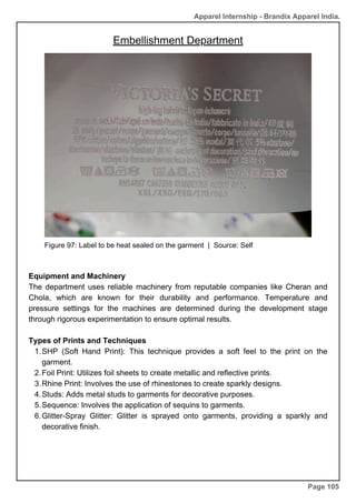 Apparel Internship - Brandix Apparel India.
Embellishment Department
Page 105
Figure 97: Label to be heat sealed on the garment | Source: Self
Equipment and Machinery
The department uses reliable machinery from reputable companies like Cheran and
Chola, which are known for their durability and performance. Temperature and
pressure settings for the machines are determined during the development stage
through rigorous experimentation to ensure optimal results.
Types of Prints and Techniques
SHP (Soft Hand Print): This technique provides a soft feel to the print on the
garment.
1.
Foil Print: Utilizes foil sheets to create metallic and reflective prints.
2.
Rhine Print: Involves the use of rhinestones to create sparkly designs.
3.
Studs: Adds metal studs to garments for decorative purposes.
4.
Sequence: Involves the application of sequins to garments.
5.
Glitter-Spray Glitter: Glitter is sprayed onto garments, providing a sparkly and
decorative finish.
6.
 