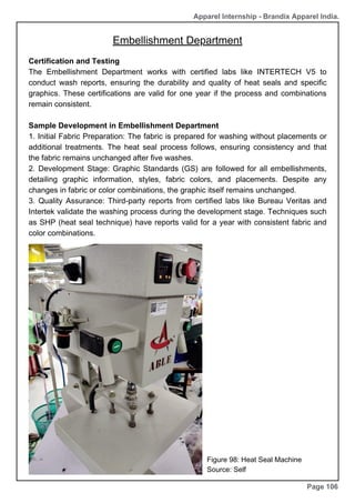 Apparel Internship - Brandix Apparel India.
Embellishment Department
Page 106
Certification and Testing
The Embellishment Department works with certified labs like INTERTECH V5 to
conduct wash reports, ensuring the durability and quality of heat seals and specific
graphics. These certifications are valid for one year if the process and combinations
remain consistent.
Sample Development in Embellishment Department
1. Initial Fabric Preparation: The fabric is prepared for washing without placements or
additional treatments. The heat seal process follows, ensuring consistency and that
the fabric remains unchanged after five washes.
2. Development Stage: Graphic Standards (GS) are followed for all embellishments,
detailing graphic information, styles, fabric colors, and placements. Despite any
changes in fabric or color combinations, the graphic itself remains unchanged.
3. Quality Assurance: Third-party reports from certified labs like Bureau Veritas and
Intertek validate the washing process during the development stage. Techniques such
as SHP (heat seal technique) have reports valid for a year with consistent fabric and
color combinations.
Figure 98: Heat Seal Machine
Source: Self
 
