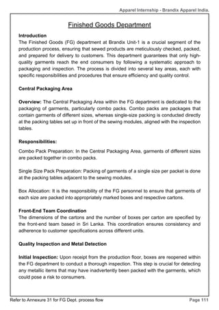 Apparel Internship - Brandix Apparel India.
Finished Goods Department
Page 111
Introduction
The Finished Goods (FG) department at Brandix Unit-1 is a crucial segment of the
production process, ensuring that sewed products are meticulously checked, packed,
and prepared for delivery to customers. This department guarantees that only high-
quality garments reach the end consumers by following a systematic approach to
packaging and inspection. The process is divided into several key areas, each with
specific responsibilities and procedures that ensure efficiency and quality control.
Central Packaging Area
Overview: The Central Packaging Area within the FG department is dedicated to the
packaging of garments, particularly combo packs. Combo packs are packages that
contain garments of different sizes, whereas single-size packing is conducted directly
at the packing tables set up in front of the sewing modules, aligned with the inspection
tables.
Responsibilities:
Combo Pack Preparation: In the Central Packaging Area, garments of different sizes
are packed together in combo packs.
Single Size Pack Preparation: Packing of garments of a single size per packet is done
at the packing tables adjacent to the sewing modules.
Box Allocation: It is the responsibility of the FG personnel to ensure that garments of
each size are packed into appropriately marked boxes and respective cartons.
Front-End Team Coordination
The dimensions of the cartons and the number of boxes per carton are specified by
the front-end team based in Sri Lanka. This coordination ensures consistency and
adherence to customer specifications across different units.
Quality Inspection and Metal Detection
Initial Inspection: Upon receipt from the production floor, boxes are reopened within
the FG department to conduct a thorough inspection. This step is crucial for detecting
any metallic items that may have inadvertently been packed with the garments, which
could pose a risk to consumers.
Refer to Annexure 31 for FG Dept. process flow
 