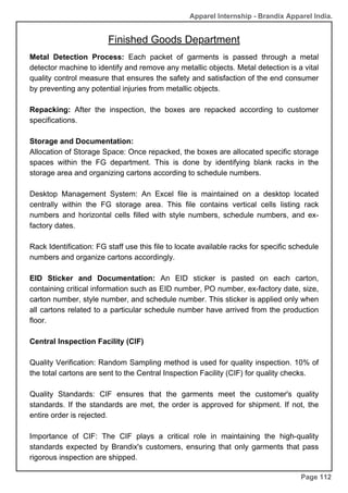 Apparel Internship - Brandix Apparel India.
Finished Goods Department
Page 112
Metal Detection Process: Each packet of garments is passed through a metal
detector machine to identify and remove any metallic objects. Metal detection is a vital
quality control measure that ensures the safety and satisfaction of the end consumer
by preventing any potential injuries from metallic objects.
Repacking: After the inspection, the boxes are repacked according to customer
specifications.
Storage and Documentation:
Allocation of Storage Space: Once repacked, the boxes are allocated specific storage
spaces within the FG department. This is done by identifying blank racks in the
storage area and organizing cartons according to schedule numbers.
Desktop Management System: An Excel file is maintained on a desktop located
centrally within the FG storage area. This file contains vertical cells listing rack
numbers and horizontal cells filled with style numbers, schedule numbers, and ex-
factory dates.
Rack Identification: FG staff use this file to locate available racks for specific schedule
numbers and organize cartons accordingly.
EID Sticker and Documentation: An EID sticker is pasted on each carton,
containing critical information such as EID number, PO number, ex-factory date, size,
carton number, style number, and schedule number. This sticker is applied only when
all cartons related to a particular schedule number have arrived from the production
floor.
Central Inspection Facility (CIF)
Quality Verification: Random Sampling method is used for quality inspection. 10% of
the total cartons are sent to the Central Inspection Facility (CIF) for quality checks.
Quality Standards: CIF ensures that the garments meet the customer's quality
standards. If the standards are met, the order is approved for shipment. If not, the
entire order is rejected.
Importance of CIF: The CIF plays a critical role in maintaining the high-quality
standards expected by Brandix's customers, ensuring that only garments that pass
rigorous inspection are shipped.
 