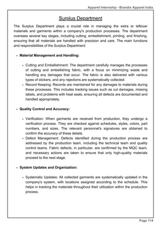 Apparel Internship - Brandix Apparel India.
Surplus Department
Page 114
The Surplus Department plays a crucial role in managing the extra or leftover
materials and garments within a company's production processes. The department
oversees several key stages, including cutting, embellishment, printing, and finishing,
ensuring that all materials are handled with precision and care. The main functions
and responsibilities of the Surplus Department:
Material Management and Handling:
Cutting and Embellishment: The department carefully manages the processes
of cutting and embellishing fabric, with a focus on minimizing waste and
handling any damages that occur. The fabric is also delivered with various
types of stickers, and any rejections are systematically collected.
Record Keeping: Records are maintained for any damages to materials during
these processes. This includes tracking issues such as cut damages, missing
labels, and problems with heat seals, ensuring all defects are documented and
handled appropriately.
Quality Control and Accuracy:
Verification: When garments are received from production, they undergo a
verification process. They are checked against schedules, styles, colors, part
numbers, and sizes. The relevant personnel's signatures are obtained to
confirm the accuracy of these details.
Defect Management: Defects identified during the production process are
addressed by the production team, including the technical team and quality
control teams. Fabric defects, in particular, are confirmed by the MQC team,
and necessary actions are taken to ensure that only high-quality materials
proceed to the next stage.
System Updates and Organization:
Systematic Updates: All collected garments are systematically updated in the
company's system, with locations assigned according to the schedule. This
helps in tracking the materials throughout their utilization within the production
process.
 