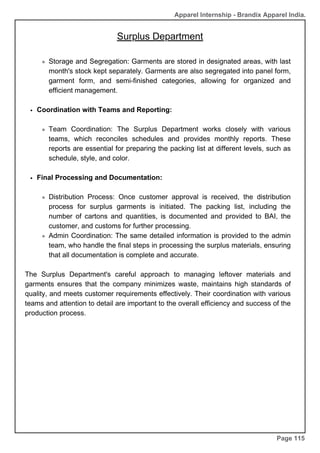 Apparel Internship - Brandix Apparel India.
Page 115
Storage and Segregation: Garments are stored in designated areas, with last
month's stock kept separately. Garments are also segregated into panel form,
garment form, and semi-finished categories, allowing for organized and
efficient management.
Coordination with Teams and Reporting:
Team Coordination: The Surplus Department works closely with various
teams, which reconciles schedules and provides monthly reports. These
reports are essential for preparing the packing list at different levels, such as
schedule, style, and color.
Final Processing and Documentation:
Distribution Process: Once customer approval is received, the distribution
process for surplus garments is initiated. The packing list, including the
number of cartons and quantities, is documented and provided to BAI, the
customer, and customs for further processing.
Admin Coordination: The same detailed information is provided to the admin
team, who handle the final steps in processing the surplus materials, ensuring
that all documentation is complete and accurate.
The Surplus Department's careful approach to managing leftover materials and
garments ensures that the company minimizes waste, maintains high standards of
quality, and meets customer requirements effectively. Their coordination with various
teams and attention to detail are important to the overall efficiency and success of the
production process.
Surplus Department
 