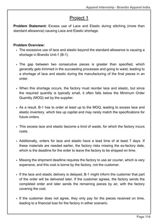 Apparel Internship - Brandix Apparel India.
Project 1
Page 116
Problem Statement: Excess use of Lace and Elastic during stitching (more than
standard allowance) causing Lace and Elastic shortage.
Problem Overview:
The excessive use of lace and elastic beyond the standard allowance is causing a
shortage in Brandix Unit-1 (B-1).
The gap between two consecutive pieces is greater than specified, which
generally gets trimmed in the succeeding processes and going to waist, leading to
a shortage of lace and elastic during the manufacturing of the final pieces in an
order.
When this shortage occurs, the factory must reorder lace and elastic, but since
the required quantity is typically small, it often falls below the Minimum Order
Quantity (MOQ) set by the supplier.
As a result, B-1 has to order at least up to the MOQ, leading to excess lace and
elastic inventory, which ties up capital and may rarely match the specifications for
future orders.
This excess lace and elastic become a kind of waste, for which the factory incurs
costs.
Additionally, orders for lace and elastic have a lead time of at least 7 days. If
these materials are needed earlier, the factory risks missing the ex-factory date,
which is the deadline for the order to leave the factory to be shipped on time.
Missing the shipment deadline requires the factory to use air courier, which is very
expensive, and this cost is borne by the factory, not the customer.
If the lace and elastic delivery is delayed, B-1 might inform the customer that part
of the order will be delivered later. If the customer agrees, the factory sends the
completed order and later sends the remaining pieces by air, with the factory
covering the cost.
If the customer does not agree, they only pay for the pieces received on time,
leading to a financial loss for the factory in either scenario.
 
