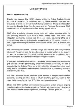 Company Profile
Brandix India Apparel City
Brandix India Apparel City (BIAC), situated within the Andhra Pradesh Special
Economic Zone (APSEZ), is India's first and only special economic zone dedicated
exclusively to textile and apparel manufacturing. Established through a collaboration
between the Brandix Group from Sri Lanka and Mr. Pachipala Doraswamy, BIAC
has evolved into a comprehensive hub for leading apparel brands. [1]
BIAC offers a vertically integrated supply chain, with various suppliers within the
park providing essential inputs such as fabric, thread, labels, and elastic. This
integration significantly reduces lead times and costs, positioning BIAC as a
preferred global sourcing destination for apparel solutions. Companies operating in
BIAC supply renowned global brands like Victoria's Secret, Marks & Spencer, and
Uniqlo. [1]
The surrounding area of BIAC features a large, cost-effective, and easily trainable
labor pool. The park is also the largest employer of female workers in the country.
Located just an hour away from Vizag port and well-connected by road and rail to
other major ports, BIAC benefits from excellent logistical access. [1]
A dedicated substation within the park, with three secure connections to the state
grid, ensures a reliable power supply for all manufacturers. Additionally, the park is
supported by the Godavari River and a 400 million-liter rainwater harvesting pond,
along with an ultramodern water treatment facility capable of processing 60 million
liters of raw water daily. [1]
The park’s common effluent treatment plant adheres to stringent environmental
standards, handling 56 million liters of effluent discharge per day, which is then
piped 9 kilometers offshore via a $7.5 million marine outfall pipeline. [1]
BIAC’s ISO 14001-certified environmental management system ensures ongoing
compliance with environmental regulations. The park also features over 250 acres of
land allocated for non-processing facilities, including a 120-acre green belt. [1]
Page 07
Apparel Internship - Brandix Apparel India.
 