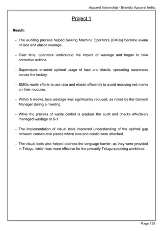 Apparel Internship - Brandix Apparel India.
Project 1
Page 138
Result:
The auditing process helped Sewing Machine Operators (SMOs) become aware
of lace and elastic wastage.
Over time, operators understood the impact of wastage and began to take
corrective actions.
Supervisors ensured optimal usage of lace and elastic, spreading awareness
across the factory.
SMOs made efforts to use lace and elastic efficiently to avoid receiving red marks
on their modules.
Within 5 weeks, lace wastage was significantly reduced, as noted by the General
Manager during a meeting.
While the process of waste control is gradual, the audit and checks effectively
managed wastage at B-1.
The implementation of visual tools improved understanding of the optimal gap
between consecutive pieces where lace and elastic were attached.
The visual tools also helped address the language barrier, as they were provided
in Telugu, which was more effective for the primarily Telugu-speaking workforce.
 