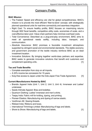 Company Profile
BIAC Mission
The Fastest: Speed and efficiency are vital for global competitiveness. BIAC's
mission is to provide the most efficient ‘fiber-to-store’ concept, with strategically
planned operational units for real-time connectivity and seamless integration.
Right Cost: To ensure healthy profits, BIAC focuses on maximizing returns
through SEZ fiscal benefits, competitive utility costs, economies of scale, and a
cost-effective labor pool. Value chain partners help minimize overhead costs.
Total Convenience: Described as a plug-and-play environment, BIAC aims to
meet all operational needs swiftly, including labor, transport, and
communication.
Absolute Assurance: BIAC promises a favorable investment atmosphere
supported by stringent social and environmental standards. The stable economy
and government promotion of the textile industry reinforce BIAC as an ideal
investment location.
Innovative Solutions: By bringing together world-class partners and expertise,
BIAC seeks to generate innovative solutions that benefit end customers and
complement operating units. [1]
Tax and Trade Benefits
Complete exemption from duty on all imports.
A 20% income tax concession for 15 years.
Duty-free access to Japan under the Indo-Japan Free Trade Agreement. [1]
Current Manufacturers Hosted by BIAC
Brandix Apparel India (Unit 1, Unit 2, Unit 3, Unit 4): Innerwear and Ladies'
underwear.
Seeds Intimate Apparel: Bras and bralettes.
Quantum Clothing: Ladies' innerwear and men’s shirts.
Teejay India: Fabric mill for knitting, dyeing, and printing.
Pioneer Elastics: Manufacturing and dyeing of narrow elastic.
Vardhman AE: Sewing threads.
Ribbest India: Ribbons and bows.
International Trimmings Limited: Manufacturing of tags and labels.
Shore to Shore: Manufacturing of tags and labels. [1]
Page 08
Apparel Internship - Brandix Apparel India.
 