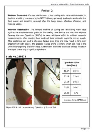 Apparel Internship - Brandix Apparel India.
Project 2
Page 145
Problem Statement: Excess lace is often pulled during waist lace measurement, in
the lace attaching process of style-240573 (thong garment), leading to waste after the
front panel and requiring reversal after the back panel, affecting efficiency and
material usage.
Problem Description: The current method of pulling and measuring waist lace
against the measurements given on the sewing table beside the machine requires
Sewing Machine Operators (SMOs) to exert additional effort to achieve accurate
measurements, often causing them to stretch their bodies to reach the correct length.
This stretching can lead to shoulder fatigue over time and may result in long-term
ergonomic health issues. The process is also prone to errors, which can lead to the
unintentional pulling of excess lace. Additionally, the extra extension of lace results in
wastage, presenting a significant problem.
Operation Cycle
time (Sec.)
36.07 32.48
23.69 22.49
27.54 22.34
25.19 34.47
23.85 31.72
Average time= 27.98sec
Figure 137 & 138: Lace Attaching Operation | Source: Self
Style No. 240573
 