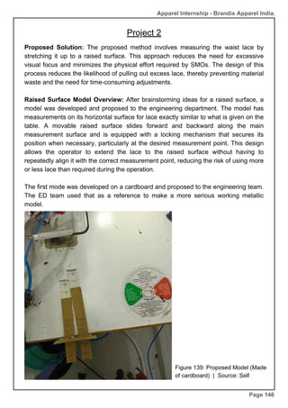 Apparel Internship - Brandix Apparel India.
Page 146
Proposed Solution: The proposed method involves measuring the waist lace by
stretching it up to a raised surface. This approach reduces the need for excessive
visual focus and minimizes the physical effort required by SMOs. The design of this
process reduces the likelihood of pulling out excess lace, thereby preventing material
waste and the need for time-consuming adjustments.
Raised Surface Model Overview: After brainstorming ideas for a raised surface, a
model was developed and proposed to the engineering department. The model has
measurements on its horizontal surface for lace exactly similar to what is given on the
table. A movable raised surface slides forward and backward along the main
measurement surface and is equipped with a locking mechanism that secures its
position when necessary, particularly at the desired measurement point. This design
allows the operator to extend the lace to the raised surface without having to
repeatedly align it with the correct measurement point, reducing the risk of using more
or less lace than required during the operation.
The first mode was developed on a cardboard and proposed to the engineering team.
The ED team used that as a reference to make a more serious working metallic
model.
Figure 139: Proposed Model (Made
of cardboard) | Source: Self
Project 2
 