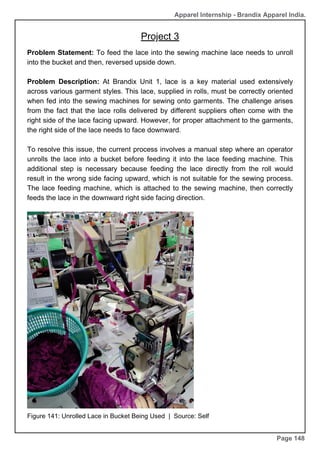 Apparel Internship - Brandix Apparel India.
Page 148
Problem Statement: To feed the lace into the sewing machine lace needs to unroll
into the bucket and then, reversed upside down.
Problem Description: At Brandix Unit 1, lace is a key material used extensively
across various garment styles. This lace, supplied in rolls, must be correctly oriented
when fed into the sewing machines for sewing onto garments. The challenge arises
from the fact that the lace rolls delivered by different suppliers often come with the
right side of the lace facing upward. However, for proper attachment to the garments,
the right side of the lace needs to face downward.
To resolve this issue, the current process involves a manual step where an operator
unrolls the lace into a bucket before feeding it into the lace feeding machine. This
additional step is necessary because feeding the lace directly from the roll would
result in the wrong side facing upward, which is not suitable for the sewing process.
The lace feeding machine, which is attached to the sewing machine, then correctly
feeds the lace in the downward right side facing direction.
Figure 141: Unrolled Lace in Bucket Being Used | Source: Self
Project 3
 
