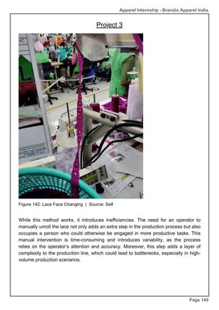 Apparel Internship - Brandix Apparel India.
Page 149
While this method works, it introduces inefficiencies. The need for an operator to
manually unroll the lace not only adds an extra step in the production process but also
occupies a person who could otherwise be engaged in more productive tasks. This
manual intervention is time-consuming and introduces variability, as the process
relies on the operator’s attention and accuracy. Moreover, this step adds a layer of
complexity to the production line, which could lead to bottlenecks, especially in high-
volume production scenarios.
Figure 142: Lace Face Changing | Source: Self
Project 3
 