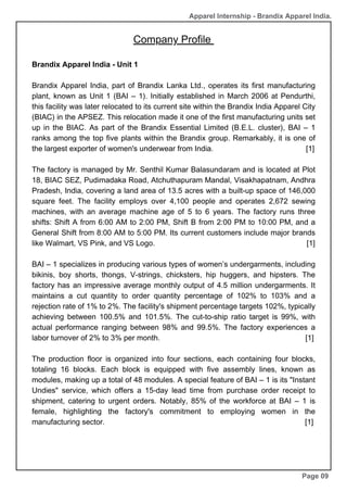 Company Profile
Brandix Apparel India - Unit 1
Brandix Apparel India, part of Brandix Lanka Ltd., operates its first manufacturing
plant, known as Unit 1 (BAI – 1). Initially established in March 2006 at Pendurthi,
this facility was later relocated to its current site within the Brandix India Apparel City
(BIAC) in the APSEZ. This relocation made it one of the first manufacturing units set
up in the BIAC. As part of the Brandix Essential Limited (B.E.L. cluster), BAI – 1
ranks among the top five plants within the Brandix group. Remarkably, it is one of
the largest exporter of women's underwear from India. [1]
The factory is managed by Mr. Senthil Kumar Balasundaram and is located at Plot
18, BIAC SEZ, Pudimadaka Road, Atchuthapuram Mandal, Visakhapatnam, Andhra
Pradesh, India, covering a land area of 13.5 acres with a built-up space of 146,000
square feet. The facility employs over 4,100 people and operates 2,672 sewing
machines, with an average machine age of 5 to 6 years. The factory runs three
shifts: Shift A from 6:00 AM to 2:00 PM, Shift B from 2:00 PM to 10:00 PM, and a
General Shift from 8:00 AM to 5:00 PM. Its current customers include major brands
like Walmart, VS Pink, and VS Logo. [1]
BAI – 1 specializes in producing various types of women’s undergarments, including
bikinis, boy shorts, thongs, V-strings, chicksters, hip huggers, and hipsters. The
factory has an impressive average monthly output of 4.5 million undergarments. It
maintains a cut quantity to order quantity percentage of 102% to 103% and a
rejection rate of 1% to 2%. The facility's shipment percentage targets 102%, typically
achieving between 100.5% and 101.5%. The cut-to-ship ratio target is 99%, with
actual performance ranging between 98% and 99.5%. The factory experiences a
labor turnover of 2% to 3% per month. [1]
The production floor is organized into four sections, each containing four blocks,
totaling 16 blocks. Each block is equipped with five assembly lines, known as
modules, making up a total of 48 modules. A special feature of BAI – 1 is its "Instant
Undies" service, which offers a 15-day lead time from purchase order receipt to
shipment, catering to urgent orders. Notably, 85% of the workforce at BAI – 1 is
female, highlighting the factory's commitment to employing women in the
manufacturing sector. [1]
Page 09
Apparel Internship - Brandix Apparel India.
 