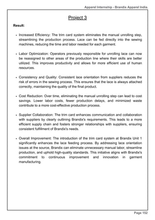 Apparel Internship - Brandix Apparel India.
Page 152
Result:
Increased Efficiency: The trim card system eliminates the manual unrolling step,
streamlining the production process. Lace can be fed directly into the sewing
machines, reducing the time and labor needed for each garment.
Labor Optimization: Operators previously responsible for unrolling lace can now
be reassigned to other areas of the production line where their skills are better
utilized. This improves productivity and allows for more efficient use of human
resources.
Consistency and Quality: Consistent lace orientation from suppliers reduces the
risk of errors in the sewing process. This ensures that the lace is always attached
correctly, maintaining the quality of the final product.
Cost Reduction: Over time, eliminating the manual unrolling step can lead to cost
savings. Lower labor costs, fewer production delays, and minimized waste
contribute to a more cost-effective production process.
Supplier Collaboration: The trim card enhances communication and collaboration
with suppliers by clearly outlining Brandix's requirements. This leads to a more
efficient supply chain and fosters stronger relationships with suppliers, ensuring
consistent fulfillment of Brandix's needs.
Overall Improvement: The introduction of the trim card system at Brandix Unit 1
significantly enhances the lace feeding process. By addressing lace orientation
issues at the source, Brandix can eliminate unnecessary manual labor, streamline
production, and uphold high-quality standards. This initiative aligns with Brandix's
commitment to continuous improvement and innovation in garment
manufacturing.
Project 3
 