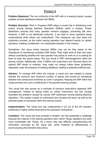 Apparel Internship - Brandix Apparel India.
Project 4
Page 153
Problem Statement: The non uniformity of the WIP with in a sewing module, causes
problem of work distribution between the SMOs
Problem Overview: Work in Progress (WIP) plays a crucial role in distributing work
evenly among Sewing Machine Operators (SMOs) within a module. Proper
distribution ensures that every operator remains engaged, preventing idle time.
However, if WIP is not distributed uniformly, it can lead to some operators being
overburdened while others are underutilized. This imbalance can slow down the
production process, as the entire sewing operation may depend heavily on certain
operators, creating a bottleneck—an undesirable situation in the industry.
Sometimes, this issue arises because SMOs may not be fully aware of the
importance of maintaining consistent WIP levels. They might work at their own pace
without considering whether the next operator has pieces to work on or is waiting for
them to pass the pieces along. This can result in WIP mismanagement within the
sewing module. Additionally, even if SMOs and supervisors are informed about the
optimal WIP levels to maintain, they might not always follow these guidelines,
especially under the pressure of meeting deadlines, leading to potential inefficiencies.
Solution: To manage WIP within the module, a visual tool was created to clearly
indicate the minimum and maximum number of pieces that should be maintained
between two consecutive machines as work in progress. Keeping the WIP within this
range prevents any rush or bottlenecks in the garment sewing process.
This visual tool also serves as a reminder of previous instructions regarding WIP
management. Instead of relying solely on verbal instructions, the tool visually
illustrates the problems caused by uneven WIP distribution among Sewing Machine
Operators. This makes it easier to understand and visualize the issue, as well as the
potential waste of manpower within the sewing module.
Implementation: The visual tool was implemented in 22 out of the 48 modules,
positioned in highly visible areas above the operators' workspaces.
Limitation: The visual tool was provided in English, but this presented a challenge
because the majority of the sewing operators were native Telugu speakers and were
more comfortable with Telugu. As a result, they had difficulty comprehending the
information conveyed by the visual tool, which hindered its effectiveness in
communicating the intended instructions.
 
