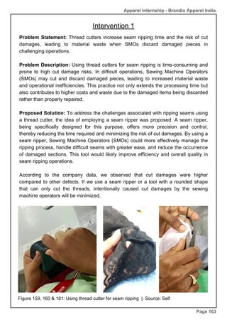 Apparel Internship - Brandix Apparel India.
Page 163
Problem Statement: Thread cutters increase seam ripping time and the risk of cut
damages, leading to material waste when SMOs discard damaged pieces in
challenging operations.
Problem Description: Using thread cutters for seam ripping is time-consuming and
prone to high cut damage risks. In difficult operations, Sewing Machine Operators
(SMOs) may cut and discard damaged pieces, leading to increased material waste
and operational inefficiencies. This practice not only extends the processing time but
also contributes to higher costs and waste due to the damaged items being discarded
rather than properly repaired.
Proposed Solution: To address the challenges associated with ripping seams using
a thread cutter, the idea of employing a seam ripper was proposed. A seam ripper,
being specifically designed for this purpose, offers more precision and control,
thereby reducing the time required and minimizing the risk of cut damages. By using a
seam ripper, Sewing Machine Operators (SMOs) could more effectively manage the
ripping process, handle difficult seams with greater ease, and reduce the occurrence
of damaged sections. This tool would likely improve efficiency and overall quality in
seam ripping operations.
According to the company data, we observed that cut damages were higher
compared to other defects. If we use a seam ripper or a tool with a rounded shape
that can only cut the threads, intentionally caused cut damages by the sewing
machine operators will be minimized.
Figure 159, 160 & 161: Using thread cutter for seam ripping | Source: Self
Intervention 1
 