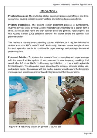 Apparel Internship - Brandix Apparel India.
Intervention 2
Page 165
Problem Statement: The multi-step sticker placement process is inefficient and time-
consuming, causing excessive paper wastage and extended processing times.
Problem Description: The existing sticker placement process is cumbersome,
involving several steps. Sewing Machine Operators (SMOs) first peel a sticker from a
sheet, place it on their hand, and then transfer it onto the garment. Following this, the
final Quality Control (QC) personnel remove the sticker before the garment can
proceed further.
This method is not only time-consuming but also inefficient, as it requires five distinct
actions from both SMOs and QC staff. Additionally, the need to use multiple stickers
for each operation results in considerable paper wastage and prolongs the overall
processing time.
Proposed Solution: To address the issues of time consumption and paper wastage
with the current sticker system, it was proposed to use temporary markings that
vanish after 2-3 hours. SMOs could employ symbols like +, -, o, or specific alphabets
for identification. This alternative would streamline the process, eliminate sticker use,
and reduce waste. Discussions with the marker supplier would ensure the temporary
markings meet specific requirements and integrate smoothly into operations.
Figure 164 & 165: Using stickers on garment | Source: Self
 