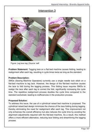 Apparel Internship - Brandix Apparel India.
Page 167
Figure: Leg lace tag | Source: self
Intervention 3
Problem Statement: Tagging lace on a flat bed machine causes folding, leading to
realignment after each tag, resulting in cycle times twice as long as the standard.
Problem Description:
SMOs (Sewing Machine Operators) currently use a single needle lock stitch on a
flat-bed machine to tag lace. However, the design of the flat-bed machine causes
the lace to fold during the tagging process. This folding issue requires SMOs to
realign the lace after each tag to correct the fold, significantly increasing the cycle
time. The repetitive realignment process doubles the cycle time compared to the
standard worksheet, leading to inefficiencies in the production process.
Proposed Solution:
To address this issue, the use of a cylindrical raised bed machine is proposed. The
cylindrical raised bed design minimizes the chance of the lace folding during tagging,
thereby eliminating the need for realignment after each tag. This improvement not
only enhances the overall efficiency but also reduces the cycle time by avoiding the
alignment adjustments required with the flat-bed machine. As a result, this method
offers a more efficient alternative, reducing lace folding and streamlining the tagging
process.
 