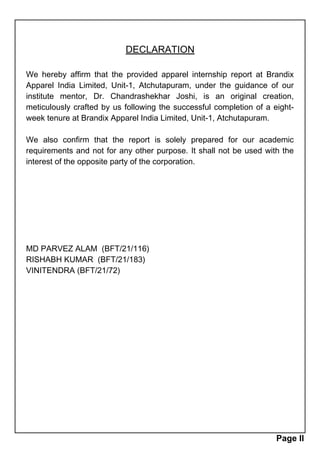 DECLARATION
We hereby affirm that the provided apparel internship report at Brandix
Apparel India Limited, Unit-1, Atchutapuram, under the guidance of our
institute mentor, Dr. Chandrashekhar Joshi, is an original creation,
meticulously crafted by us following the successful completion of a eight-
week tenure at Brandix Apparel India Limited, Unit-1, Atchutapuram.
We also confirm that the report is solely prepared for our academic
requirements and not for any other purpose. It shall not be used with the
interest of the opposite party of the corporation.
MD PARVEZ ALAM (BFT/21/116)
RISHABH KUMAR (BFT/21/183)
VINITENDRA (BFT/21/72)
Page II
 