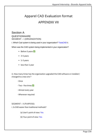 Apparel CAD Evaluation format
APPENDIX VII
Section A
QUESTIONNAIRE
SEGMENT – I (ORGANIZATION)
i. Which Cad system is being used in your organization? TukaCAD ii.
When was the CAD system being implemented in your organization?
SEGMENT – II (PURPOSE)
i. Is CAD easier than traditional methods?
(a) User’s point of view: Yes
(b) Your point of view: Yes
Before 5 years ✅
3-5 years
1-3 years
less than 1 year
iii. How many times has the organization upgraded the CAD software or installed /
changed to a new one ?
· Once
· Two - five times ✅
· Almost every year
· Whenever required
Apparel Internship - Brandix Apparel India.
Page 234
 