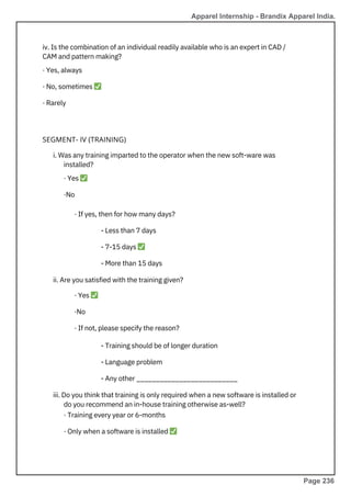 iv. Is the combination of an individual readily available who is an expert in CAD /
CAM and pattern making?
· Yes, always
· No, sometimes ✅
· Rarely
i. Was any training imparted to the operator when the new soft-ware was
installed?
· Yes ✅
·No
· If yes, then for how many days?
- Less than 7 days
- 7-15 days ✅
- More than 15 days
ii. Are you satisfied with the training given?
· Yes ✅
·No
· If not, please specify the reason?
- Training should be of longer duration
- Language problem
- Any other __________________________
iii. Do you think that training is only required when a new software is installed or
do you recommend an in-house training otherwise as-well?
· Training every year or 6-months
· Only when a software is installed ✅
SEGMENT- IV (TRAINING)
Apparel Internship - Brandix Apparel India.
Page 236
 
