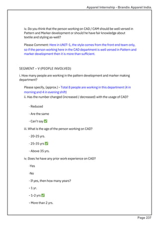 i. How many people are working in the pattern development and marker making
department?
Please specify, (approx.) - Total 8 people are working in this department (4 in
morning and 4 in evening shift)
ii. Has the number changed (increased / decreased) with the usage of CAD?
· Reduced
· Are the same
· Can’t say ✅
iii. What is the age of the person working on CAD?
· 20-25 yrs.
· 25-35 yrs ✅
· Above 35 yrs.
iv. Does he have any prior work experience on CAD?
·Yes
·No
· If yes, then how many years?
- 1 yr.
- 1-2 yrs ✅
- More than 2 yrs.
iv. Do you think that the person working on CAD / CAM should be well versed in
Pattern and Marker development or should he have fair knowledge about
textile and styling as-well?
Please Comment: Here in UNIT-1, the style comes from the front end team only,
so if the person working here in the CAD department is well versed in Pattern and
marker development then it is more than sufficient.
SEGMENT – V (PEOPLE INVOLVED)
Apparel Internship - Brandix Apparel India.
Page 237
 