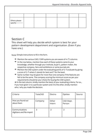 Section C
This sheet will help you decide which system is best for your
pattern development department and organisation. (Even if you
have one.)
Note
Criteria
How you found out
about them
Communications
digitizers and file import
: Simple instructions to fill in the form.
Mention the various CAD / CAM systems you are aware of in (*) columns
In the row below, mention how each of these systems came to your
knowledge, whether through your institute, buyer’s, pattern maker, the
respective company, fairs and exhibitions or some journals etc.
Mention the CAD system under the evaluating points of 1-7.evaluate by giving
a score of 1-7 where 1 stands for best and 7 for the least.
Same number may be given for more than one company if the features are
felt to be the same. The company scoring the minimum score as per your
requirements should be your choice for buying the CAD system.
➔ In the last column, kindly mention the basis of your evaluating criteria. For ex.,
if you have given 1 to a particular system and 3 to the other, kindly mention
who / why you made the decision.
➔
➔
➔
➔
Others please
specify----------
TukaCAD
Company
Electra Optitex
Other
Intern
CAD Dept.
Person
Source
3 2 2
Apparel Internship - Brandix Apparel India.
Page 240
 