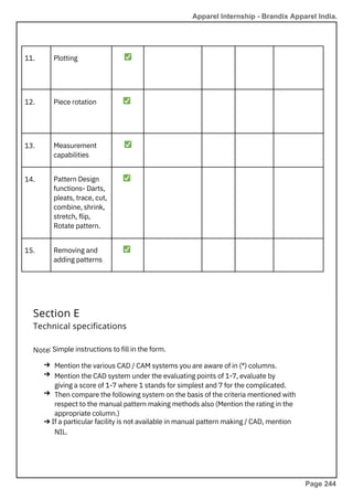 11.
12.
13.
14.
15.
Plotting
Measurement
capabilities
Piece rotation
Removing and
adding patterns
Pattern Design
functions- Darts,
pleats, trace, cut,
combine, shrink,
stretch, flip,
Rotate pattern.
: Simple instructions to fill in the form.
Mention the various CAD / CAM systems you are aware of in (*) columns.
Mention the CAD system under the evaluating points of 1-7, evaluate by
giving a score of 1-7 where 1 stands for simplest and 7 for the complicated.
Then compare the following system on the basis of the criteria mentioned with
respect to the manual pattern making methods also (Mention the rating in the
appropriate column.)
➔ If a particular facility is not available in manual pattern making / CAD, mention
NIL.
✅
✅
✅
✅
✅
Section E
Technical specifications
Note
➔
➔
➔
Apparel Internship - Brandix Apparel India.
Page 244
 