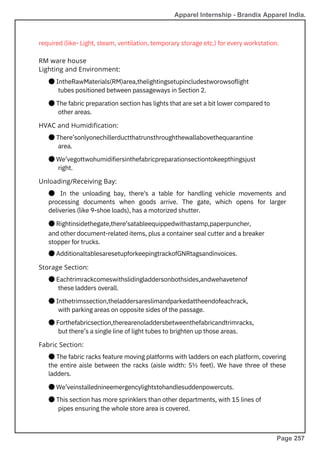 ● There’sonlyonechillerductthatrunsthroughthewallabovethequarantine
area.
● We’vegottwohumidifiersinthefabricpreparationsectiontokeepthingsjust
right.
required (like- Light, steam, ventilation, temporary storage etc.) for every workstation.
● Eachtrimrackcomeswithslidingladdersonbothsides,andwehavetenof
these ladders overall.
● Inthetrimssection,theladdersareslimandparkedattheendofeachrack,
with parking areas on opposite sides of the passage.
● Forthefabricsection,therearenoladdersbetweenthefabricandtrimracks,
but there’s a single line of light tubes to brighten up those areas.
● In the unloading bay, there's a table for handling vehicle movements and
processing documents when goods arrive. The gate, which opens for larger
deliveries (like 9-shoe loads), has a motorized shutter.
● Rightinsidethegate,there’satableequippedwithastamp,paperpuncher,
and other document-related items, plus a container seal cutter and a breaker
stopper for trucks.
● AdditionaltablesaresetupforkeepingtrackofGNRtagsandinvoices.
● The fabric racks feature moving platforms with ladders on each platform, covering
the entire aisle between the racks (aisle width: 5½ feet). We have three of these
ladders.
● We’veinstallednineemergencylightstohandlesuddenpowercuts.
● This section has more sprinklers than other departments, with 15 lines of
pipes ensuring the whole store area is covered.
● IntheRawMaterials(RM)area,thelightingsetupincludestworowsoflight
tubes positioned between passageways in Section 2.
● The fabric preparation section has lights that are set a bit lower compared to
other areas.
Fabric Section:
Storage Section:
Unloading/Receiving Bay:
HVAC and Humidification:
RM ware house
Lighting and Environment:
Apparel Internship - Brandix Apparel India.
Page 257
 