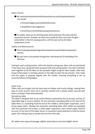Input area
Fabric rolls are brought into the input area on trolleys with sturdy railings, making them
easy to move around. Each roll is carefully covered with a plastic sheet, secured with
Velcro, to keep it clean and protected.
Spreading table
The table is designed with an air suction feature, powered by two air pumps, and has 17
adjustable legs to ensure stability. On the automatic spreading table at the start of the
table there is a spreading machine and at the middle a white paper suppressor, and a
brown paper stand . Besides the automatic spreading table, other tables are equipped
with two automatic end cutters, a white paper suppressor, and a brown paper stand at
one end. At the start of the table, there's a convenient stand attached to hold the brown
paper roll, making it easy to access and use from that side.
Water Points:
Safety and Maintenance:
All tables have a ground passage, slightly raised (about one shoe height), where
● There’sadesignatedparkingareaforwheelchairsnearthefabricpreparation
section.
● We also have a dry powder extinguisher maintained by Sri Karthikeya Fire
Services.
● We’vesetupthreewaterpointsforthewarehouse,carefullyplacedtoavoid
any issues:
o Onenearthegate,justoutsidethefloorarea.
o Oneatthetrimissuingsection.
o Oneinthecornerofthefabricpreparationsection.
● For safety, there are no drinking water points between the racks and the
quarantine section. Instead, we have one outside the floor area near the gate
and another in the trim issuing section, with the last one by the fabric
preparation corner.
Cutting In each cutting section, within the central cutting area, fabric rolls are positioned
in the input zone, along with their prepared CAD and cutting docket. Two team members
work together to lift the fabric to the spreader height using the fabric loader. After that,
brown-holed paper is carefully placed on the table to start the lay process. They make
sure the paper is properly aligned with the marker, ensuring everything is set up
correctly before cutting begins.
Apparel Internship - Brandix Apparel India.
Page 258
 