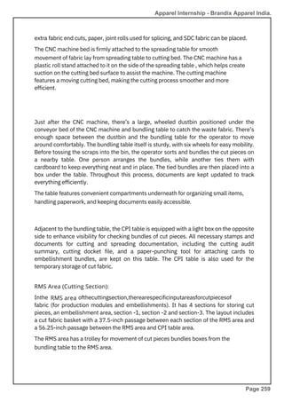 extra fabric end cuts, paper, joint rolls used for splicing, and SDC fabric can be placed.
The CNC machine bed is firmly attached to the spreading table for smooth
movement of fabric lay from spreading table to cutting bed. The CNC machine has a
plastic roll stand attached to it on the side of the spreading table , which helps create
suction on the cutting bed surface to assist the machine. The cutting machine
features a moving cutting bed, making the cutting process smoother and more
efficient.
Adjacent to the bundling table, the CPI table is equipped with a light box on the opposite
side to enhance visibility for checking bundles of cut pieces. All necessary stamps and
documents for cutting and spreading documentation, including the cutting audit
summary, cutting docket file, and a paper-punching tool for attaching cards to
embellishment bundles, are kept on this table. The CPI table is also used for the
temporary storage of cut fabric.
Just after the CNC machine, there’s a large, wheeled dustbin positioned under the
conveyor bed of the CNC machine and bundling table to catch the waste fabric. There’s
enough space between the dustbin and the bundling table for the operator to move
around comfortably. The bundling table itself is sturdy, with six wheels for easy mobility.
Before tossing the scraps into the bin, the operator sorts and bundles the cut pieces on
a nearby table. One person arranges the bundles, while another ties them with
cardboard to keep everything neat and in place. The tied bundles are then placed into a
box under the table. Throughout this process, documents are kept updated to track
everything efficiently.
The table features convenient compartments underneath for organizing small items,
handling paperwork, and keeping documents easily accessible.
Inthe ofthecuttingsection,therearespecificinputareasforcutpiecesof
fabric (for production modules and embellishments). It has 4 sections for storing cut
pieces, an embellishment area, section -1, section -2 and section-3. The layout includes
a cut fabric basket with a 37.5-inch passage between each section of the RMS area and
a 56.25-inch passage between the RMS area and CPI table area.
The RMS area has a trolley for movement of cut pieces bundles boxes from the
bundling table to the RMS area.
RMS Area (Cutting Section):
RMS area
Apparel Internship - Brandix Apparel India.
Page 259
 