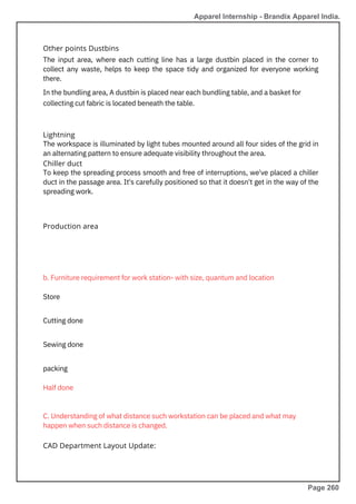 Lightning
The workspace is illuminated by light tubes mounted around all four sides of the grid in
an alternating pattern to ensure adequate visibility throughout the area.
Chiller duct
To keep the spreading process smooth and free of interruptions, we've placed a chiller
duct in the passage area. It's carefully positioned so that it doesn't get in the way of the
spreading work.
Other points Dustbins
The input area, where each cutting line has a large dustbin placed in the corner to
collect any waste, helps to keep the space tidy and organized for everyone working
there.
In the bundling area, A dustbin is placed near each bundling table, and a basket for
collecting cut fabric is located beneath the table.
Production area
CAD Department Layout Update:
packing
Half done
Cutting done
Sewing done
b. Furniture requirement for work station- with size, quantum and location
Store
C. Understanding of what distance such workstation can be placed and what may
happen when such distance is changed.
Apparel Internship - Brandix Apparel India.
Page 260
 