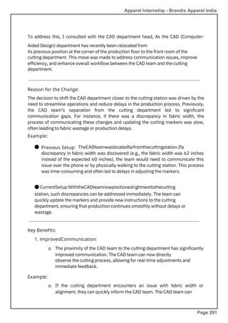 To address this, I consulted with the CAD department head, As the CAD (Computer-
Aided Design) department has recently been relocated from
its previous position at the corner of the production floor to the front room of the
cutting department. This move was made to address communication issues, improve
efficiency, and enhance overall workflow between the CAD team and the cutting
department.
The proximity of the CAD team to the cutting department has significantly
improved communication. The CAD team can now directly
observe the cutting process, allowing for real-time adjustments and
immediate feedback.
If the cutting department encounters an issue with fabric width or
alignment, they can quickly inform the CAD team. The CAD team can
● TheCADteamwaslocatedfarfromthecuttingstation.Ifa
discrepancy in fabric width was discovered (e.g., the fabric width was 62 inches
instead of the expected 60 inches), the team would need to communicate this
issue over the phone or by physically walking to the cutting station. This process
was time-consuming and often led to delays in adjusting the markers.
● CurrentSetup:WiththeCADteamnowpositionedrightnexttothecutting
station, such discrepancies can be addressed immediately. The team can
quickly update the markers and provide new instructions to the cutting
department, ensuring that production continues smoothly without delays or
wastage.
The decision to shift the CAD department closer to the cutting station was driven by the
need to streamline operations and reduce delays in the production process. Previously,
the CAD team’s separation from the cutting department led to significant
communication gaps. For instance, if there was a discrepancy in fabric width, the
process of communicating these changes and updating the cutting markers was slow,
often leading to fabric wastage or production delays.
Example:
Example:
Previous Setup:
Reason for the Change:
Key Benefits:
1. ImprovedCommunication:
o
o
Apparel Internship - Brandix Apparel India.
Page 261
 