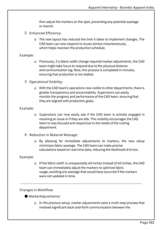 2.
3.
4.
By allowing for immediate adjustments to markers, the new setup
minimizes fabric wastage. The CAD team can make precise
calculations based on real-time data, reducing the likelihood of errors.
Supervisors can now easily see if the CAD team is actively engaged in
resolving an issue or if they are idle. This visibility encourages the CAD
team to stay focused and responsive to the needs of the cutting
department.
then adjust the markers on the spot, preventing any potential wastage
or rework.
If the fabric width is unexpectedly 64 inches instead of 60 inches, the CAD
team can immediately adjust the markers to optimize fabric
usage, avoiding any wastage that would have occurred if the markers
were not updated in time.
In the previous setup, marker adjustments were a multi-step process that
involved significant back-and-forth communication between the
Previously, if a fabric width change required marker adjustments, the CAD
team might take hours to respond due to the physical distance
and communication lag. Now, this process is completed in minutes,
ensuring that production is not stalled.
The new layout has reduced the time it takes to implement changes. The
CAD team can now respond to issues almost instantaneously,
which helps maintain the production schedule.
With the CAD team’s operations now visible to other departments, there is
greater transparency and accountability. Supervisors can easily
monitor the progress and performance of the CAD team, ensuring that
they are aligned with production goals.
Example:
Example:
Example:
Changes in Workflow:
● MarkerAdjustments:
Enhanced Efficiency:
Operational Visibility:
Reduction in Material Wastage:
o
o
o
o
o
o
o
Apparel Internship - Brandix Apparel India.
Page 262
 