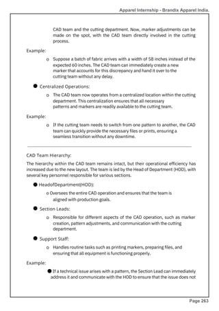 ●
●
●
If the cutting team needs to switch from one pattern to another, the CAD
team can quickly provide the necessary files or prints, ensuring a
seamless transition without any downtime.
Handles routine tasks such as printing markers, preparing files, and
ensuring that all equipment is functioning properly.
CAD team and the cutting department. Now, marker adjustments can be
made on the spot, with the CAD team directly involved in the cutting
process.
The CAD team now operates from a centralized location within the cutting
department. This centralization ensures that all necessary
patterns and markers are readily available to the cutting team.
Responsible for different aspects of the CAD operation, such as marker
creation, pattern adjustments, and communication with the cutting
department.
The hierarchy within the CAD team remains intact, but their operational efficiency has
increased due to the new layout. The team is led by the Head of Department (HOD), with
several key personnel responsible for various sections.
● HeadofDepartment(HOD):
o Oversees the entire CAD operation and ensures that the team is
aligned with production goals.
● If a technical issue arises with a pattern, the Section Lead can immediately
address it and communicate with the HOD to ensure that the issue does not
Suppose a batch of fabric arrives with a width of 58 inches instead of the
expected 60 inches. The CAD team can immediately create a new
marker that accounts for this discrepancy and hand it over to the
cutting team without any delay.
Example:
Example:
Example:
Support Staff:
Section Leads:
CAD Team Hierarchy:
Centralized Operations:
o
o
o
o
o
Apparel Internship - Brandix Apparel India.
Page 263
 