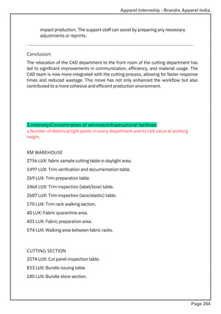 2574 LUX: Cut panel inspection table.
833 LUX: Bundle issuing table.
180 LUX: Bundle store section.
2756 LUX: fabric sample cutting table in daylight area.
1497 LUX: Trim verification and documentation table.
269 LUX: Trim preparation table.
2464 LUX: Trim inspection (label/bow) table.
2687 LUX: Trim inspection (lace/elastic) table.
170 LUX: Trim rack walking section.
40 LUX: Fabric quarantine area.
401 LUX: Fabric preparation area.
574 LUX: Walking area between fabric racks.
a Number of electrical light points in every department and its LUX value at working
height.
impact production. The support staff can assist by preparing any necessary
adjustments or reprints.
The relocation of the CAD department to the front room of the cutting department has
led to significant improvements in communication, efficiency, and material usage. The
CAD team is now more integrated with the cutting process, allowing for faster response
times and reduced wastage. This move has not only enhanced the workflow but also
contributed to a more cohesive and efficient production environment.
Conclusion:
RM WAREHOUSE
CUTTING SECTION
3.Intensity/Concentration of services/infrastructural facilities-
Apparel Internship - Brandix Apparel India.
Page 264
 