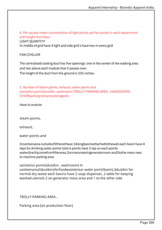 C. Number of steam points, exhaust, water points and
sanitation points(dustbin ,washroom) TROLLY PARKING AREA , HANDICAPED
CHAIRparking temprorystorageetc.
Have to evalute
Incanteenarea outsideofitthereithave 14longbasinsattachedtothewall each basin have 4
taps for drinking water points total 6 points have 2 tap on each points
waterdirectlycomefromfilterarea.3onmessneartogeneratorroom and2tothe mess near
to machine parking area
b. Per square meter concentration of light points and fan points in each department
with height from floor
LIGHT QUANTITY
In middle of grid have 4 light and side grid s have two in every grid
FAN /CHILLER
The centralized cooling duct has five openings: one in the center of the walking area
and two above each module that it passes over.
The height of the duct from the ground is 101 inches.
steam points,
exhaust,
water points and
TROLLY PARKING AREA ,
Parking area [on production floor]
sanitation points(dustbin , washroom) In
canteenarea5dustbinsforfoodwaste(near water point/basin),3dustbin for
normal dry waste each basins have 2 soap dispenser, 2 table for keeping
washed utensils 2 on generator mess area and 1 to the other side
Apparel Internship - Brandix Apparel India.
Page 266
 
