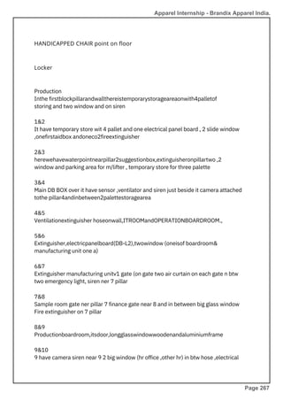Locker
HANDICAPPED CHAIR point on floor
Production
Inthe firstblockpillarandwallthereistemporarystorageareaonwith4palletof
storing and two window and on siren
1&2
It have temporary store wit 4 pallet and one electrical panel board , 2 slide window
,onefirstaidbox andoneco2fireextinguisher
2&3
herewehavewaterpointnearpillar2suggestionbox,extinguisheronpillartwo ,2
window and parking area for m/lifter , temporary store for three palette
3&4
Main DB BOX over it have sensor ,ventilator and siren just beside it camera attached
tothe pillar4andinbetween2palettestoragearea
4&5
Ventilationextinguisher hoseonwall,ITROOMandOPERATIONBOARDROOM.,
5&6
Extinguisher,electricpanelboard(DB-L2),twowindow (oneisof boardroom&
manufacturing unit one a)
6&7
Extinguisher manufacturing unitv1 gate (on gate two air curtain on each gate n btw
two emergency light, siren ner 7 pillar
7&8
Sample room gate ner pillar 7 finance gate near 8 and in between big glass window
Fire extinguisher on 7 pillar
8&9
Productionboardroom,itsdoor,longglasswindowwoodenandaluminiumframe
9&10
9 have camera siren near 9 2 big window (hr office ,other hr) in btw hose ,electrical
Apparel Internship - Brandix Apparel India.
Page 267
 