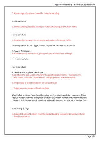 Have to evalute
C. Percentage of space occupied for material handling
a. Safety Devices, their nature, placement and maintenance and logic
How it is maintain
Have to evalute
e. Relationship between In-out points and pattern of internal traffic.
the one panel of door is bigger than trolley so that it can move smoothly
Have to evalute
d. Understanding possible overlap of Material Handling and Human Traffic
a. Ground Structural System- How the load of building component (mainly roof and
a. Location and size (scale) of different supporting activities like- medical room,
Lunch rooms, showers, Locker rooms, changing rooms, water stands etc.
b. Percentage of area distribution for such activities
c. Judgment on adequacy of such facilities
Wastefabric area(nonhazardous) Have two section mixed waste (scrap papers & fine
rags )& waste cardboard area(paper pipes of roll) Plastic waste have different section
outside it mainly have plastic roll pipes and packing plastic and the vacuum used fabric
7. Building Study-
5. Safety Measures-
6. Health and Hygiene provision-
Apparel Internship - Brandix Apparel India.
floor) is carried to
Page 271
 